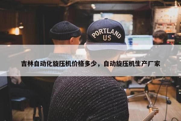 吉林自动化旋压机价格多少，自动旋压机生产厂家