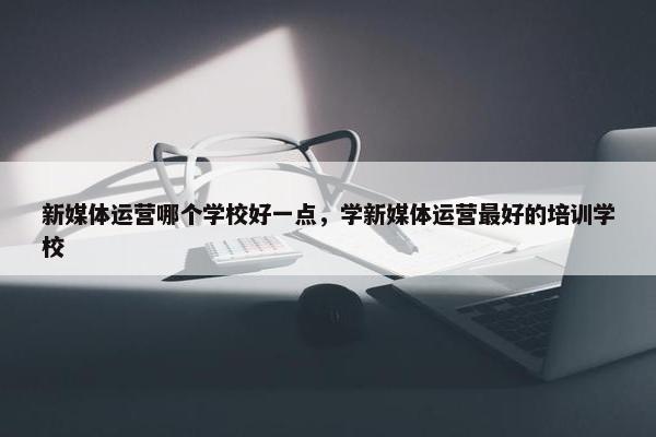 新媒体运营哪个学校好一点，学新媒体运营最好的培训学校