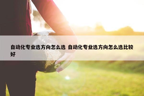 自动化专业选方向怎么选 自动化专业选方向怎么选比较好