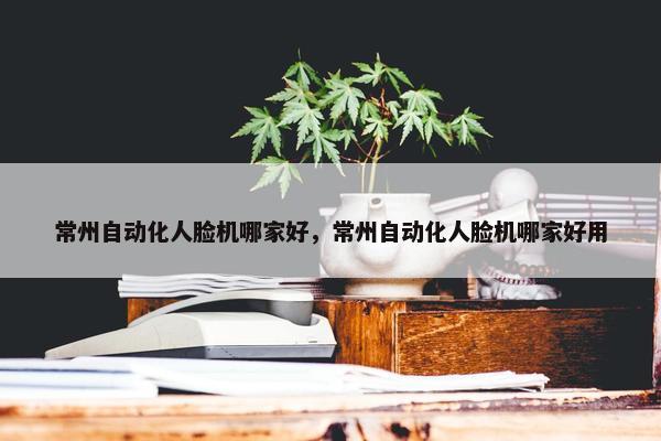 常州自动化人脸机哪家好，常州自动化人脸机哪家好用