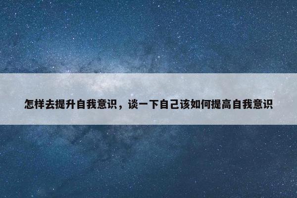 怎样去提升自我意识，谈一下自己该如何提高自我意识