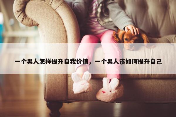 一个男人怎样提升自我价值，一个男人该如何提升自己