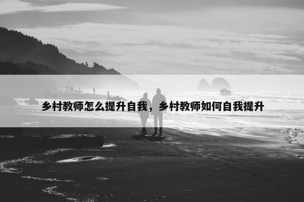 乡村教师怎么提升自我，乡村教师如何自我提升