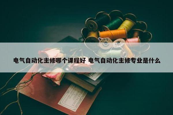 电气自动化主修哪个课程好 电气自动化主修专业是什么