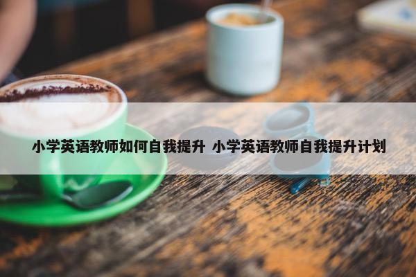 小学英语教师如何自我提升 小学英语教师自我提升计划