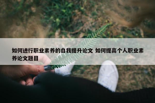 如何进行职业素养的自我提升论文 如何提高个人职业素养论文题目