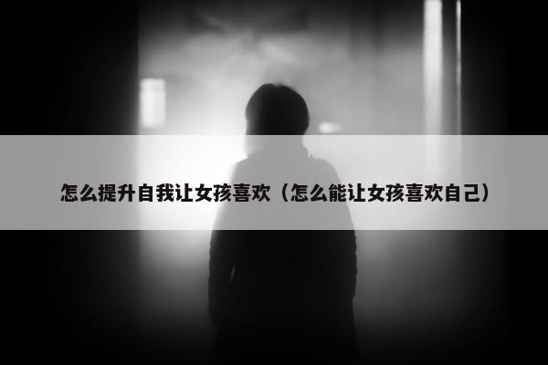 怎么提升自我让女孩喜欢（怎么能让女孩喜欢自己）