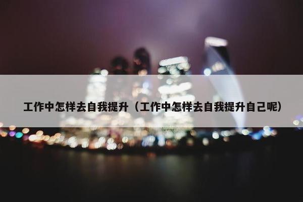 工作中怎样去自我提升（工作中怎样去自我提升自己呢）