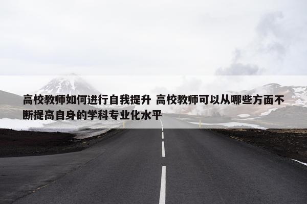 高校教师如何进行自我提升 高校教师可以从哪些方面不断提高自身的学科专业化水平