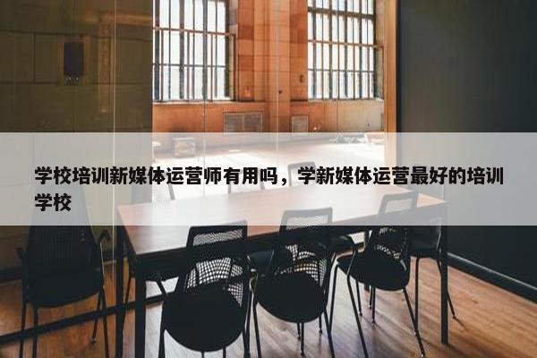 学校培训新媒体运营师有用吗，学新媒体运营最好的培训学校