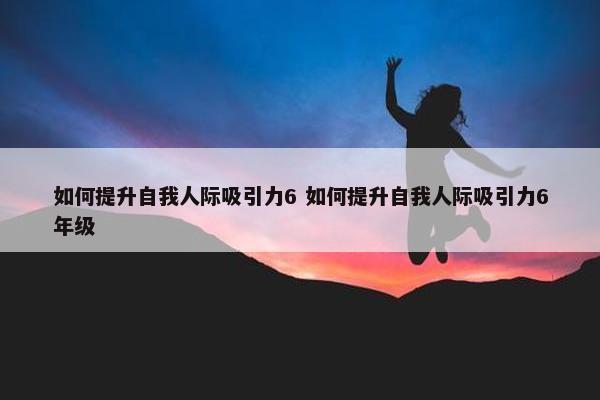 如何提升自我人际吸引力6 如何提升自我人际吸引力6年级