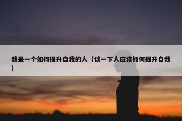 我是一个如何提升自我的人（谈一下人应该如何提升自我）