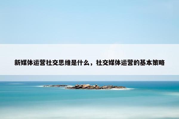 新媒体运营社交思维是什么，社交媒体运营的基本策略