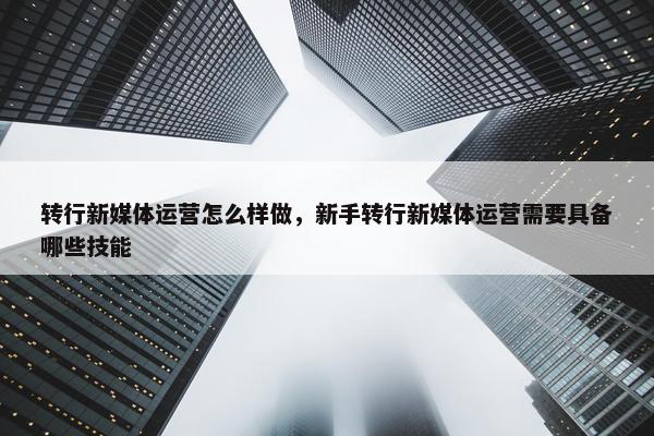 转行新媒体运营怎么样做，新手转行新媒体运营需要具备哪些技能