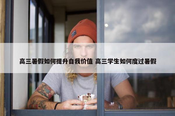 高三暑假如何提升自我价值 高三学生如何度过暑假