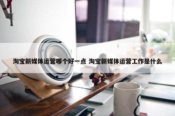 淘宝新媒体运营哪个好一点 淘宝新媒体运营工作是什么