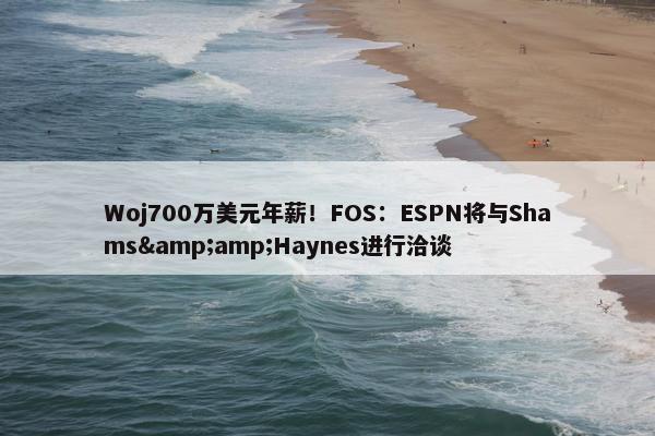 Woj700万美元年薪！FOS：ESPN将与Shams&amp;Haynes进行洽谈