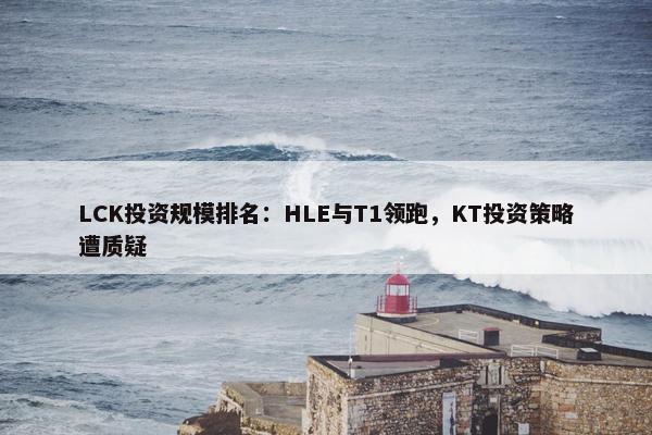 LCK投资规模排名：HLE与T1领跑，KT投资策略遭质疑