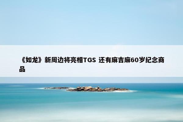 《如龙》新周边将亮相TGS 还有麻吉麻60岁纪念商品