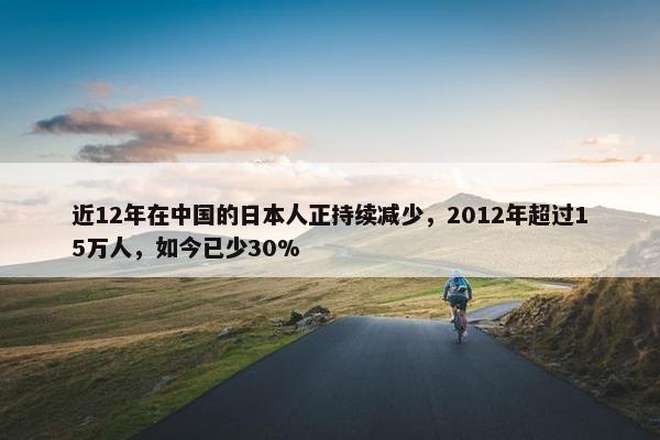 近12年在中国的日本人正持续减少，2012年超过15万人，如今已少30%