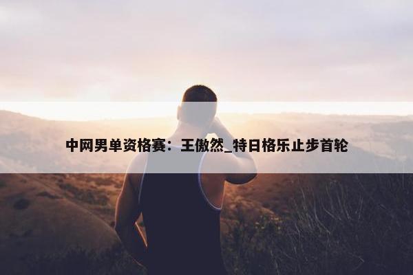 中网男单资格赛：王傲然_特日格乐止步首轮