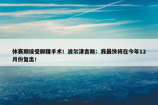 休赛期接受脚踝手术！波尔津吉斯：我最快将在今年12月份复出！