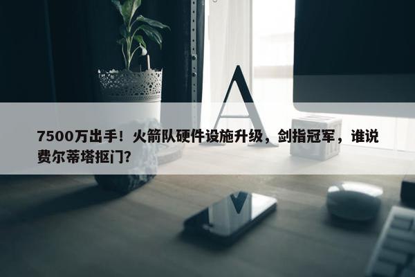 7500万出手！火箭队硬件设施升级，剑指冠军，谁说费尔蒂塔抠门？