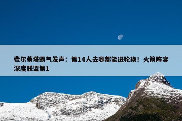 费尔蒂塔霸气发声：第14人去哪都能进轮换！火箭阵容深度联盟第1