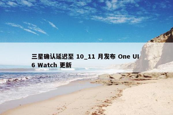 三星确认延迟至 10_11 月发布 One UI 6 Watch 更新