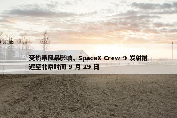 受热带风暴影响，SpaceX Crew-9 发射推迟至北京时间 9 月 29 日