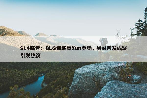 S14临近：BLG训练赛Xun登场，Wei首发成疑引发热议