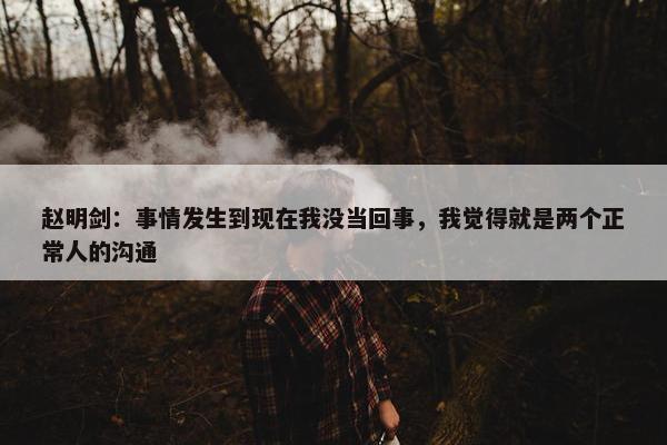 赵明剑：事情发生到现在我没当回事，我觉得就是两个正常人的沟通