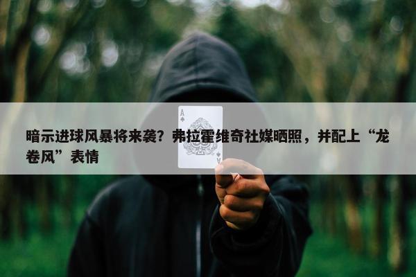 暗示进球风暴将来袭？弗拉霍维奇社媒晒照，并配上“龙卷风”表情