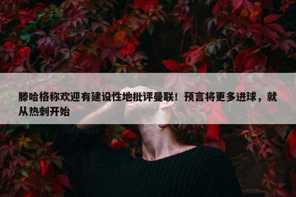 滕哈格称欢迎有建设性地批评曼联！预言将更多进球，就从热刺开始