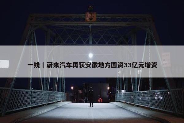 一线｜蔚来汽车再获安徽地方国资33亿元增资