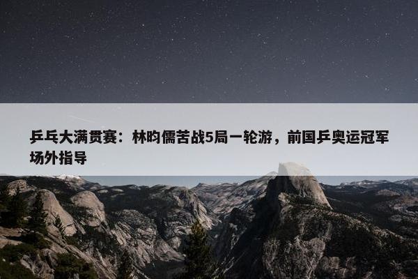 乒乓大满贯赛：林昀儒苦战5局一轮游，前国乒奥运冠军场外指导