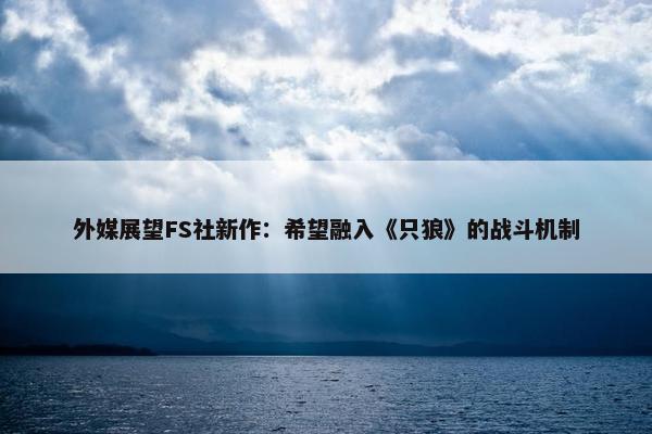 外媒展望FS社新作：希望融入《只狼》的战斗机制