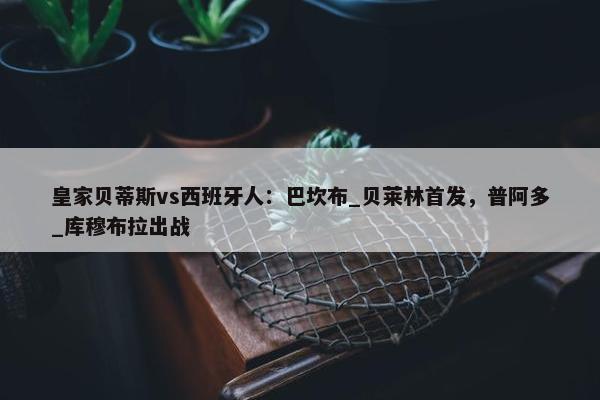 皇家贝蒂斯vs西班牙人：巴坎布_贝莱林首发，普阿多_库穆布拉出战