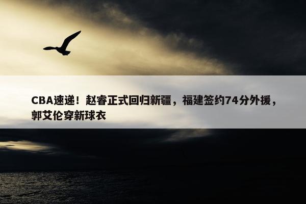 CBA速递！赵睿正式回归新疆，福建签约74分外援，郭艾伦穿新球衣