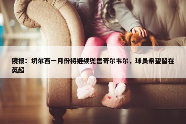 镜报：切尔西一月份将继续兜售奇尔韦尔，球员希望留在英超