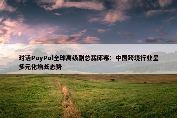 对话PayPal全球高级副总裁邱寒：中国跨境行业呈多元化增长态势