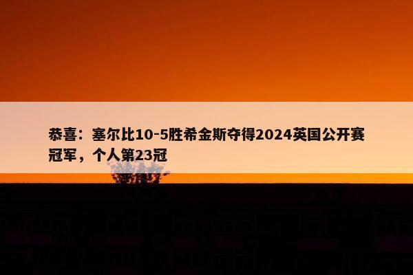 恭喜：塞尔比10-5胜希金斯夺得2024英国公开赛冠军，个人第23冠