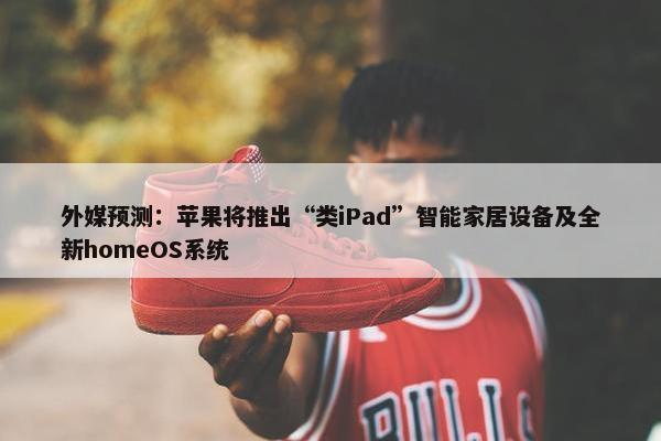 外媒预测：苹果将推出“类iPad”智能家居设备及全新homeOS系统