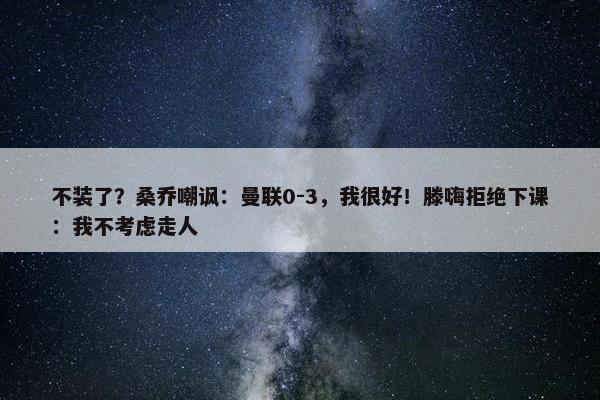 不装了？桑乔嘲讽：曼联0-3，我很好！滕嗨拒绝下课：我不考虑走人