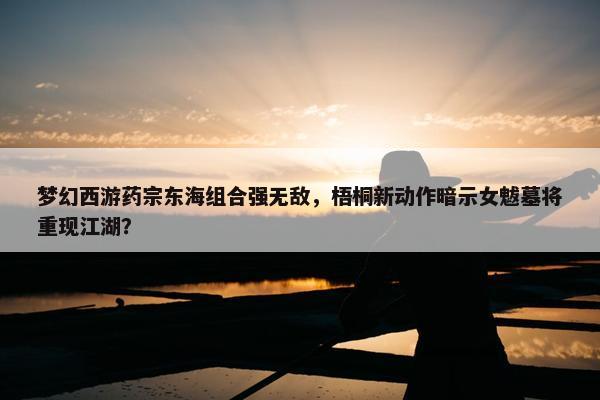 梦幻西游药宗东海组合强无敌，梧桐新动作暗示女魃墓将重现江湖？