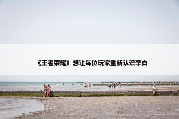 《王者荣耀》想让每位玩家重新认识李白