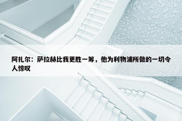 阿扎尔：萨拉赫比我更胜一筹，他为利物浦所做的一切令人惊叹