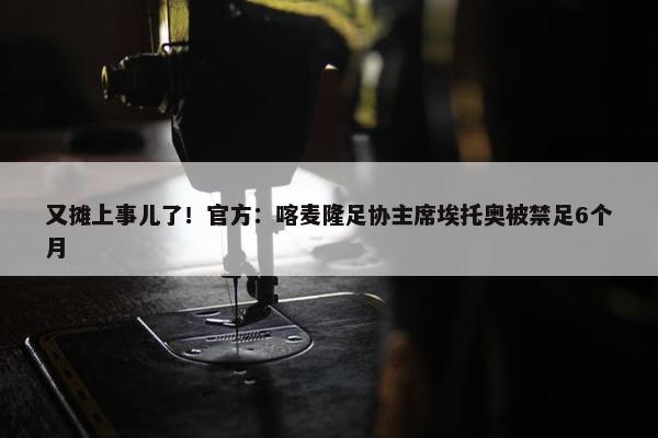 又摊上事儿了！官方：喀麦隆足协主席埃托奥被禁足6个月