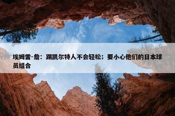 埃姆雷-詹：踢凯尔特人不会轻松；要小心他们的日本球员组合