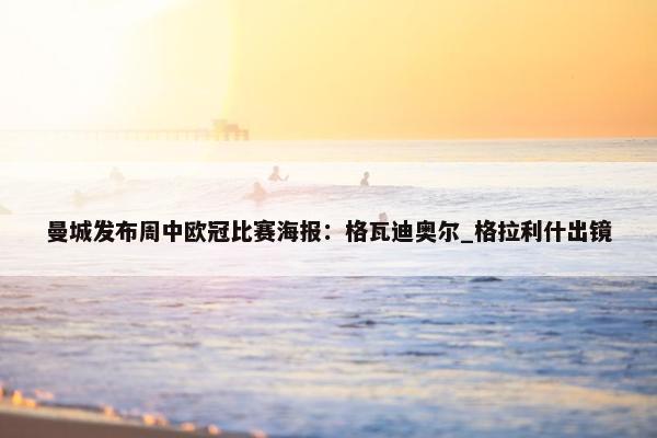 曼城发布周中欧冠比赛海报：格瓦迪奥尔_格拉利什出镜